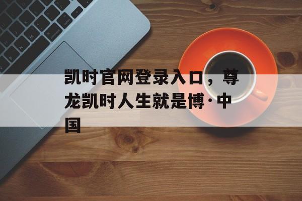 凯时官网登录入口，尊龙凯时人生就是博·中国