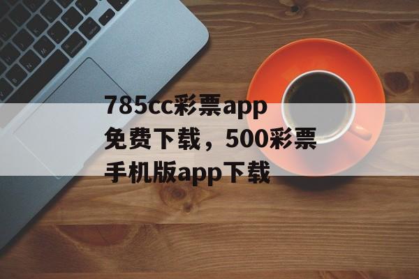 785cc彩票app免费下载，500彩票手机版app下载