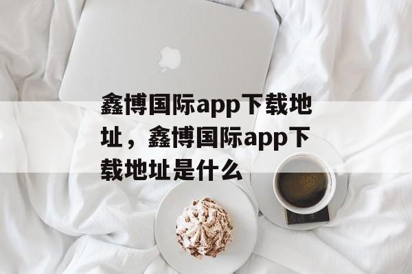 鑫博国际app下载地址，鑫博国际app下载地址是什么