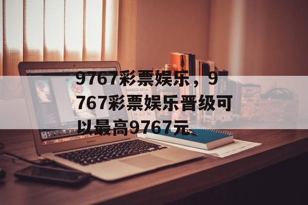 9767彩票娱乐，9767彩票娱乐晋级可以最高9767元