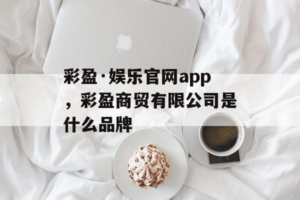 彩盈·娱乐官网app，彩盈商贸有限公司是什么品牌